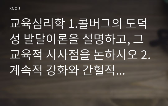 교육심리학 1.콜버그의 도덕성 발달이론을 설명하고, 그 교육적 시사점을 논하시오 2.계속적 강화와 간헐적 강화의 유용성을 들고, 네 가지 강화계획에 대해 실생활의 예를 제시하며 설명하시오