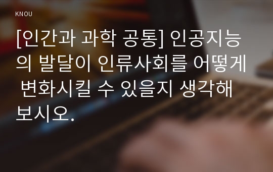 [인간과 과학 공통] 인공지능의 발달이 인류사회에 어떤 영향을 미치고, 사회를 어떻게 바꿀 것인지 생각해보시오.