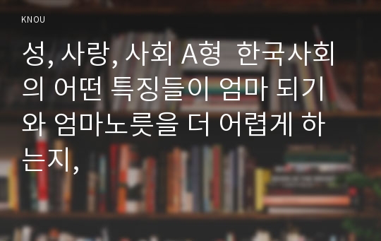 성, 사랑, 사회 A형  한국사회의 어떤 특징들이 엄마 되기와 엄마노릇을 더 어렵게 하는지,