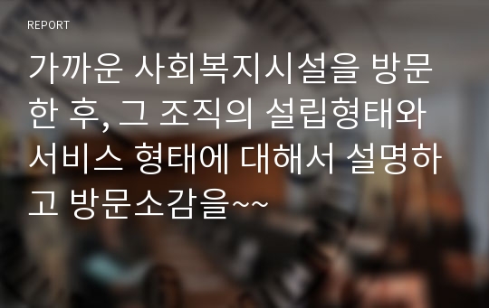 가까운 사회복지시설을 방문한 후, 그 조직의 설립형태와 서비스 형태에 대해서 설명하고 방문소감을~~