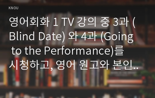 영어회화 1 TV 강의 중 3과 (Blind Date) 와 4과 (Going to the Performance)를 시청하고, 영어 원고와 본인의 사진 자료를 제출 1)배우자·친구들과의 에피소드나 본인과 친구들이 겪었던 소개팅이나 미팅 등의 재미있게 기억나는 이야기