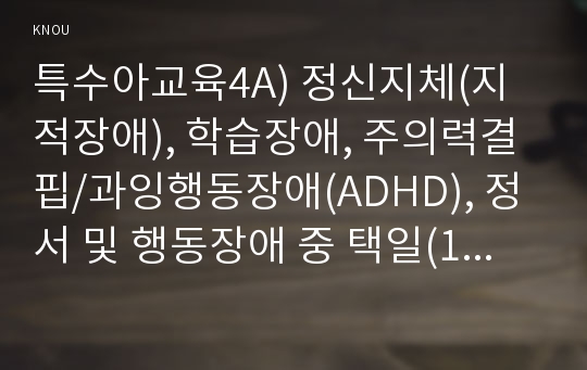 특수아교육4A) 정신지체(지적장애), 학습장애, 주의력결핍/과잉행동장애(ADHD), 정서 및 행동장애 중 택일(1가지만 선택)하여 개념, 원인, 특성, 판별 및 평가 방법, 교육 방안에 대하여 논의하시오.