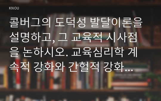 콜버그의 도덕성 발달이론을 설명하고, 그 교육적 시사점을 논하시오. 교육심리학 계속적 강화와 간헐적 강화의 유용성을 들고, 네 가지 강화계획에 대해 실생활의 예를 제시하며 설명하시오.- 교육심리학 2016년도 2학기 중간과제물-콜버그의 도덕성 발달이론과 계속적 강화와 간헐적 강화의 유용성, 네 가지 강화계획