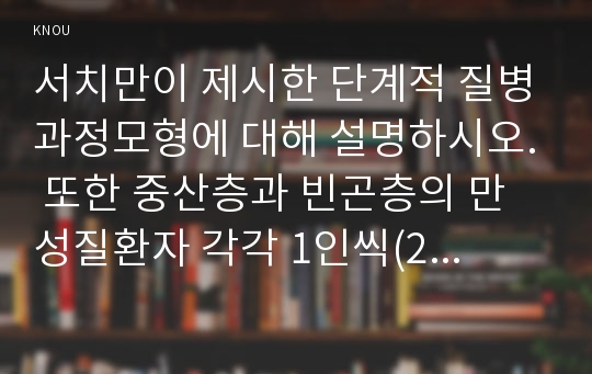 서치만이 제시한 단계적 질병과정모형에 대해 설명하시오. 또한 중산층과 빈곤층의 만성질환자 각각 1인씩(2인)을 선정하고 서치만의 질병과정모형을 적용 하여 의료추구행위를 비교분석하시오(간호학특론B형, 서치만이 제시한 단계적 질병과정모형에 대해 설명하시오) 간호학특론B형 2016년 간호학과 간호학특론B형 중간과제물