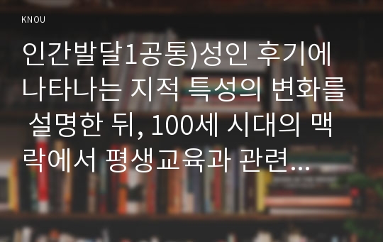 인간발달1공통)성인 후기에 나타나는 지적 특성의 변화를 설명한 뒤, 100세 시대의 맥락에서 평생교육과 관련하여 우리 사회가 나아가야 할 방향을 서술하시오.