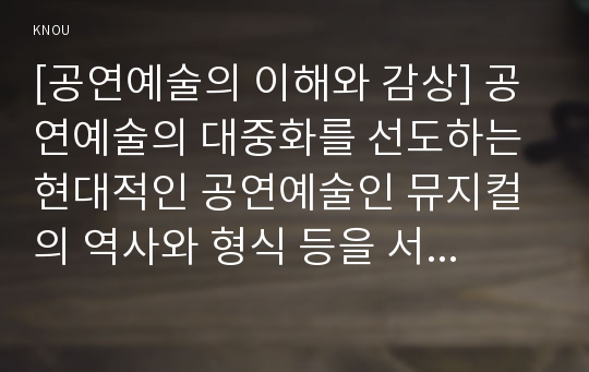 [공연예술의 이해와 감상] 공연예술의 대중화를 선도하는 현대적인 공연예술인 뮤지컬의 역사와 형식 등을 서술하고, 확대된 국내 뮤지컬 산업에 현황에 대해 비판적으로 논하시오.