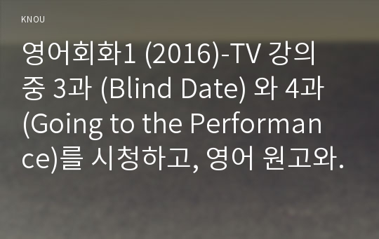 영어회화1 (2016)-TV 강의 중 3과 (Blind Date) 와 4과 (Going to the Performance)를 시청하고, 영어 원고와 본인의 사진 자료를 제출한다. 영어회화 세부 사항은 아래와 같다. 전체 매수는 3장 내외로 한다.-방송통신대학교 영어회화1 중간과제물