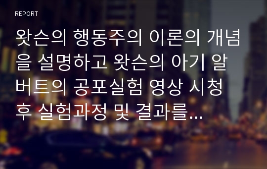 왓슨의 행동주의 이론의 개념을 설명하고 왓슨의 아기 알버트의 공포실험 영상 시청 후 실험과정 및 결과를 서술하시오