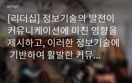 [리더십] 정보기술의 발전이 커뮤니케이션에 미친 영향을 제시하고, 이러한 정보기술에 기반하여 활발한 커뮤니케이션을 하기 위해 어떤 노력이 필요한지 서술하시오