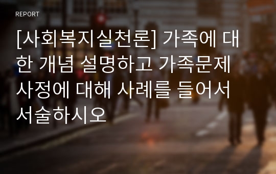 [사회복지실천론] 가족에 대한 개념 설명하고 가족문제 사정에 대해 사례를 들어서 서술하시오