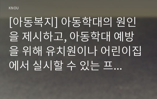 [아동복지] 아동학대의 원인을 제시하고, 아동학대 예방을 위해 유치원이나 어린이집에서 실시할 수 있는 프로그램을 구성하여 제시하시오.