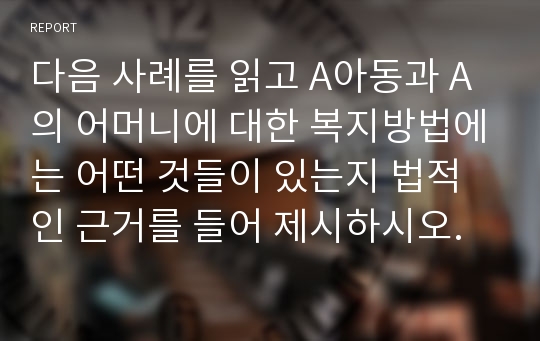 다음 사례를 읽고 A아동과 A의 어머니에 대한 복지방법에는 어떤 것들이 있는지 법적인 근거를 들어 제시하시오.