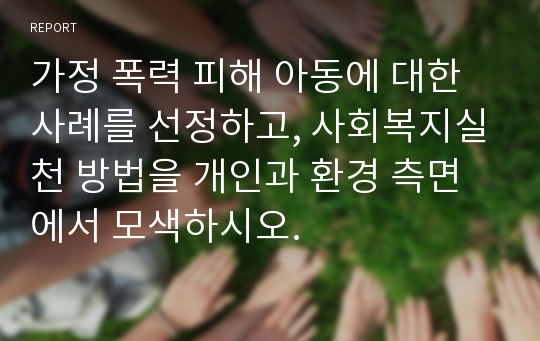 가정 폭력 피해 아동에 대한 사례를 선정하고, 사회복지실천 방법을 개인과 환경 측면에서 모색하시오.