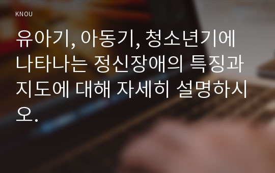 유아기, 아동기, 청소년기에 나타나는 정신장애의 특징과 지도에 대해 자세히 설명하시오.