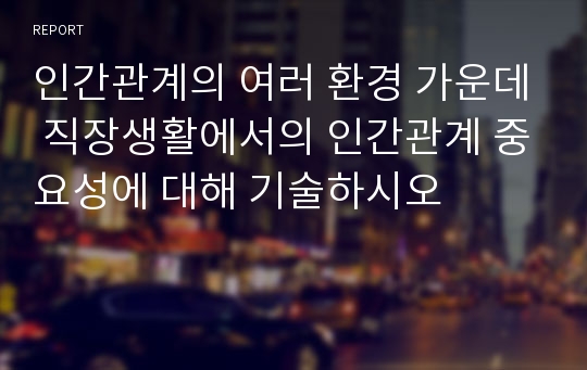 인간관계의 여러 환경 가운데 직장생활에서의 인간관계 중요성에 대해 기술하시오