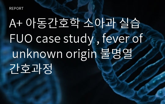 A+ 아동간호학 소아과 실습 FUO case study , fever of unknown origin 불명열 간호과정