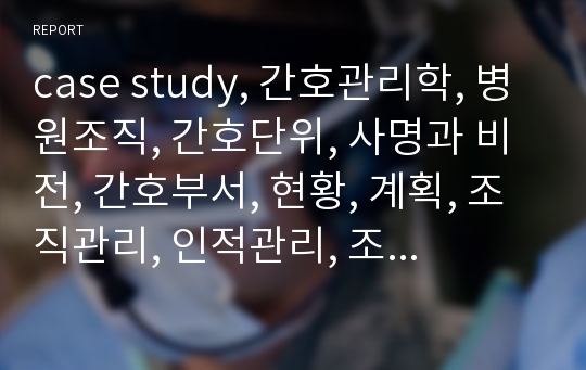 case study, 간호관리학, 병원조직, 간호단위, 사명과 비전, 간호부서, 현황, 계획, 조직관리, 인적관리, 조직기능, 통제기능, 실습기관의 현황, 간호윤리