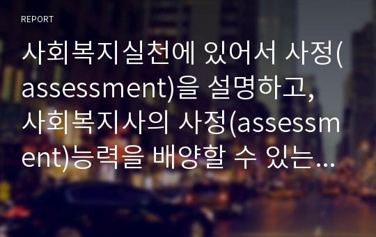 사회복지실천에 있어서 사정(assessment)을 설명하고, 사회복지사의 사정(assessment)능력을 배양할 수 있는 방법들을 서술하시오.