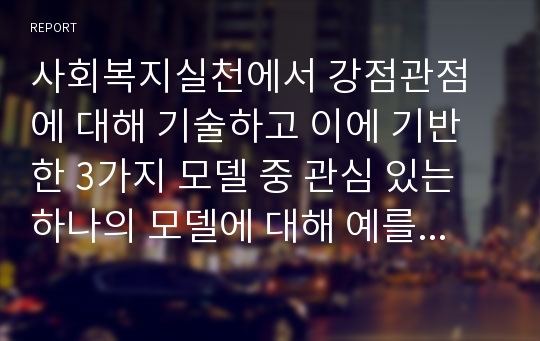 사회복지실천에서 강점관점에 대해 기술하고 이에 기반 한 3가지 모델 중 관심 있는 하나의 모델에 대해 예를 설명하시오.