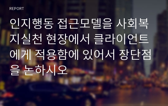 인지행동 접근모델을 사회복지실천 현장에서 클라이언트에게 적용함에 있어서 장단점을 논하시오