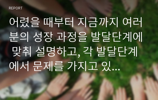 어렸을 때부터 지금까지 여러분의 성장 과정을 발달단계에 맞춰 설명하고, 각 발달단계에서 문제를 가지고 있었던 부분이 있으면 그것을 제시하시오