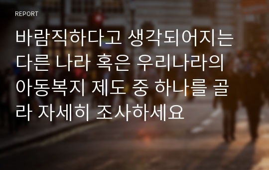 바람직하다고 생각되어지는 다른 나라 혹은 우리나라의 아동복지 제도 중 하나를 골라 자세히 조사하세요