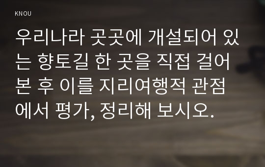 우리나라 곳곳에 개설되어 있는 향토길 한 곳을 직접 걸어본 후 이를 지리여행적 관점에서 평가, 정리해 보시오.