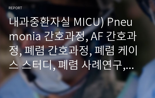 내과중환자실 MICU) Pneumonia 간호과정, AF 간호과정, 폐렴 간호과정, 폐렴 케이스 스터디, 폐렴 사례연구, 폐렴 CASE STUDY, AF,