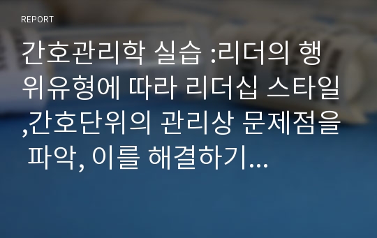 간호관리학 실습 :리더의 행위유형에 따라 리더십 스타일,간호단위의 관리상 문제점을 파악, 이를 해결하기 위한 대안