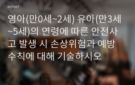 영아(만0세~2세) 유아(만3세~5세)의 연령에 따른 안전사고 발생 시 손상위험과 예방수칙에 대해 기술하시오