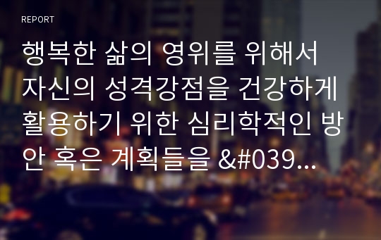 행복한 삶의 영위를 위해서 자신의 성격강점을 건강하게 활용하기 위한 심리학적인 방안 혹은 계획들을 &#039;행복 관련 심리학 서적&#039;을 참고해서 작성하시오.