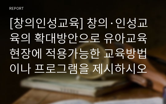 [창의인성교육] 창의·인성교육의 확대방안으로 유아교육현장에 적용가능한 교육방법이나 프로그램을 제시하시오