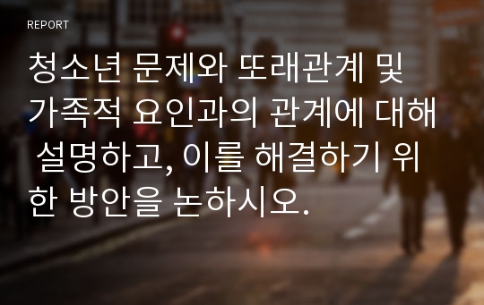 청소년 문제와 또래관계 및 가족적 요인과의 관계에 대해 설명하고, 이를 해결하기 위한 방안을 논하시오.