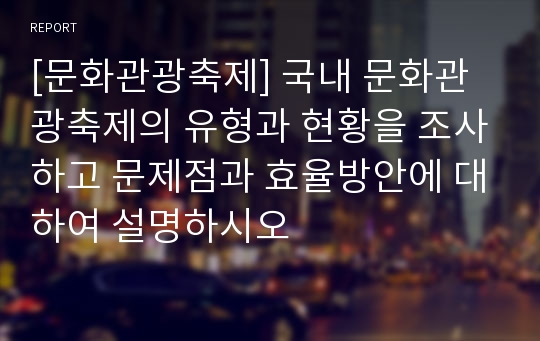 [문화관광축제] 국내 문화관광축제의 유형과 현황을 조사하고 문제점과 효율방안에 대하여 설명하시오