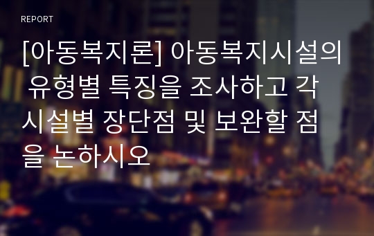 [아동복지론] 아동복지시설의 유형별 특징을 조사하고 각 시설별 장단점 및 보완할 점을 논하시오