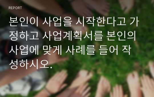 본인이 사업을 시작한다고 가정하고 사업계획서를 본인의 사업에 맞게 사례를 들어 작성하시오.