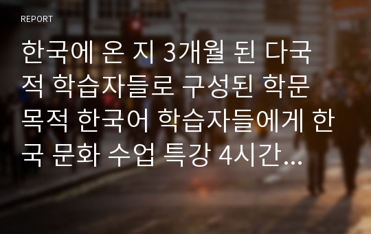 한국에 온 지 3개월 된 다국적 학습자들로 구성된 학문 목적 한국어 학습자들에게 한국 문화 수업 특강 4시간을 맡아서 수업을 하게 되었다.