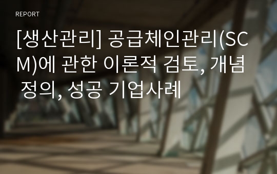 [생산관리] 공급체인관리(SCM)에 관한 이론적 검토, 개념 정의, 성공 기업사례