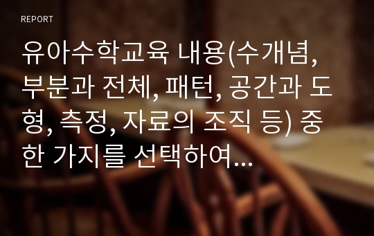 유아수학교육 내용(수개념, 부분과 전체, 패턴, 공간과 도형, 측정, 자료의 조직 등) 중 한 가지를 선택하여 생활주제별 수학활동계획안을 작성하여 보세요.