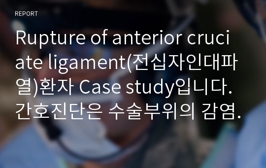 Rupture of anterior cruciate ligament(전십자인대파열)환자 Case study입니다. 간호진단은 수술부위의 감염과 관련된 수술 후 회복지연과 수술로 인한 급성통증 입니다.