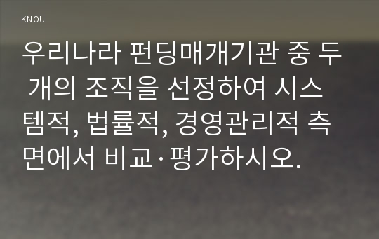 우리나라 펀딩매개기관 중 두 개의 조직을 선정하여 시스템적, 법률적, 경영관리적 측면에서 비교·평가하시오.