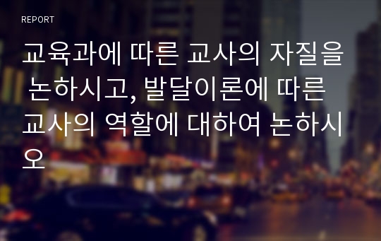 교육과에 따른 교사의 자질을 논하시고, 발달이론에 따른 교사의 역할에 대하여 논하시오