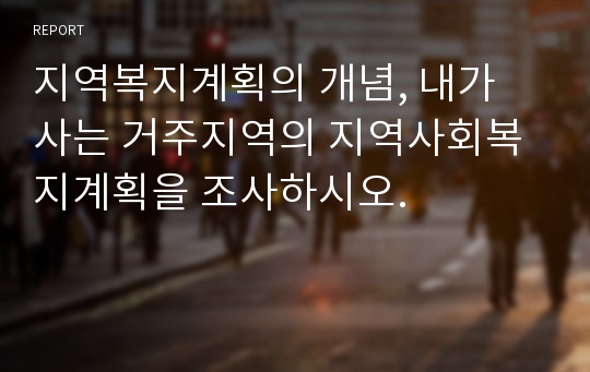 지역복지계획의 개념, 내가 사는 거주지역의 지역사회복지계획을 조사하시오.