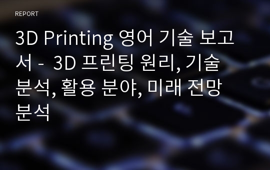 3D Printing 영어 기술 보고서 -  3D 프린팅 원리, 기술 분석, 활용 분야, 미래 전망 분석