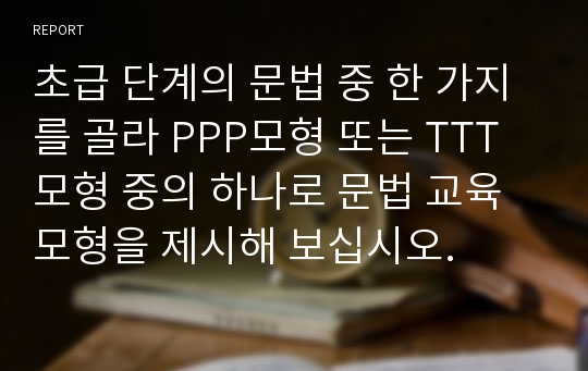 초급 단계의 문법 중 한 가지를 골라 PPP모형 또는 TTT모형 중의 하나로 문법 교육 모형을 제시해 보십시오.