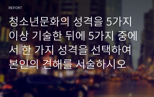 청소년문화의 성격을 5가지 이상 기술한 뒤에 5가지 중에서 한 가지 성격을 선택하여 본인의 견해를 서술하시오