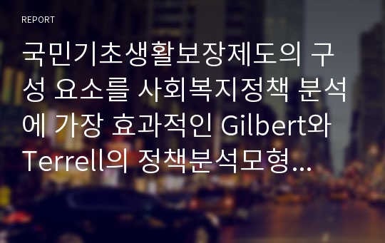 국민기초생활보장제도의 구성 요소를 사회복지정책 분석에 가장 효과적인 Gilbert와 Terrell의 정책분석모형을 기준으로 하여 분석을 수행한 뒤, 이를 국민기초생활보장제도가 갖는 기본적인 원칙에 비교하여 그 적절성을 평가해보시오.