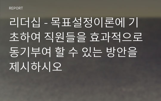 리더십 - 목표설정이론에 기초하여 직원들을 효과적으로 동기부여 할 수 있는 방안을 제시하시오