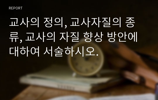 교사의 정의, 교사자질의 종류, 교사의 자질 향상 방안에 대하여 서술하시오.