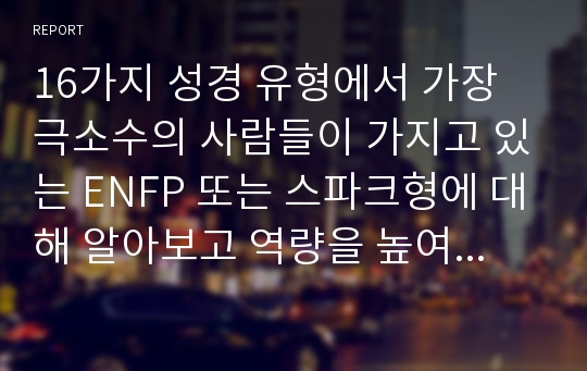 16가지 성경 유형에서 가장 극소수의 사람들이 가지고 있는 ENFP 또는 스파크형에 대해 알아보고 역량을 높여 장점을 최대한 부각하고 단점을 최소화할지 역량을 높이는 방법을 개인의 삶에 비춰보고 어느 부분이 부족한지 연구, 개인이 무슨 실천과 노력을 통해 장점을 최대화시키고 단점을 최소화시킬지 알아보시오.